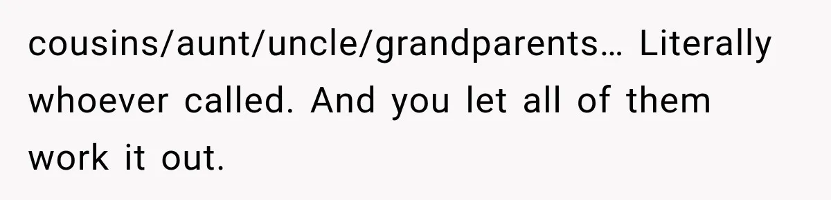 cousins/aunt/uncle/grandparents… Literally whoever called. And you let all of them work it out.
