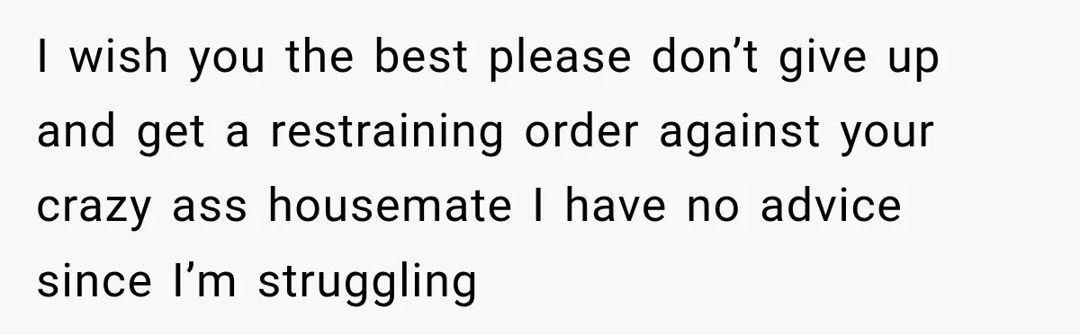 I wish you the best please don’t give up and get a restraining order against your crazy ass housemate I have no advice since I’m struggling