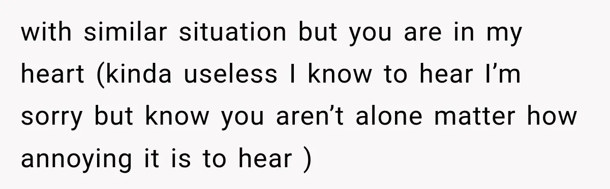 with similar situation but you are in my heart (kinda useless I know to hear I’m sorry but know you aren’t alone matter how annoying it is to hear )