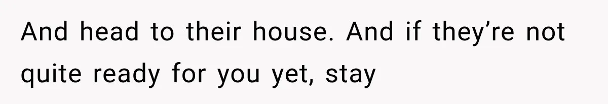 And head to their house. And if they’re not quite ready for you yet, stay