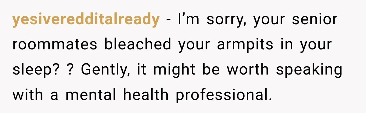 yesiveredditalready − I’m sorry, your senior roommates bleached your armpits in your sleep? ? Gently, it might be worth speaking with a mental health professional.