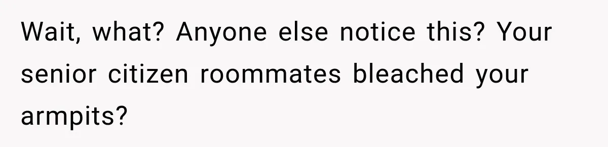 Wait, what? Anyone else notice this? Your senior citizen roommates bleached your armpits?