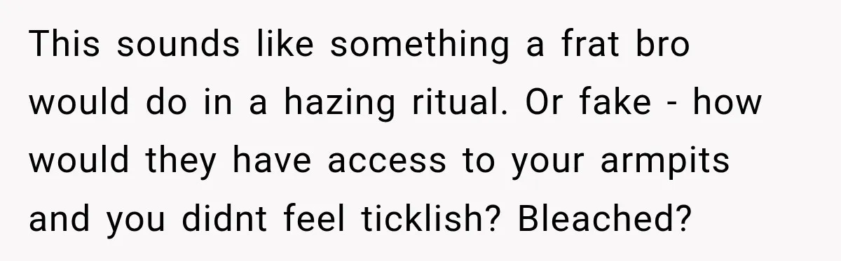 This sounds like something a frat bro would do in a hazing ritual. Or fake - how would they have access to your armpits and you didnt feel ticklish? Bleached?
