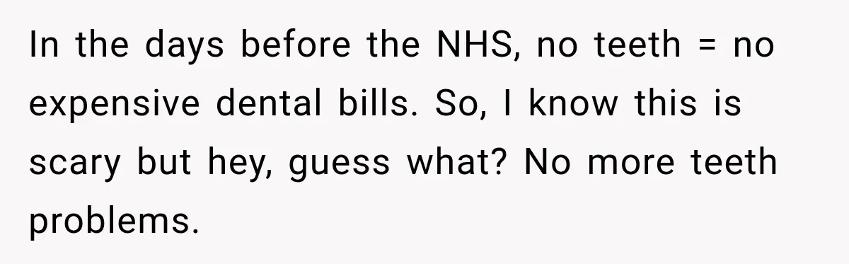 In the days before the NHS, no teeth = no expensive dental bills. So, I know this is scary but hey, guess what? No more teeth problems.