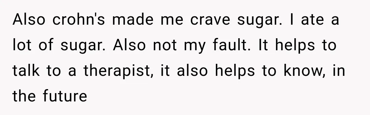 Also crohn's made me crave sugar. I ate a lot of sugar. Also not my fault. It helps to talk to a therapist, it also helps to know, in the...