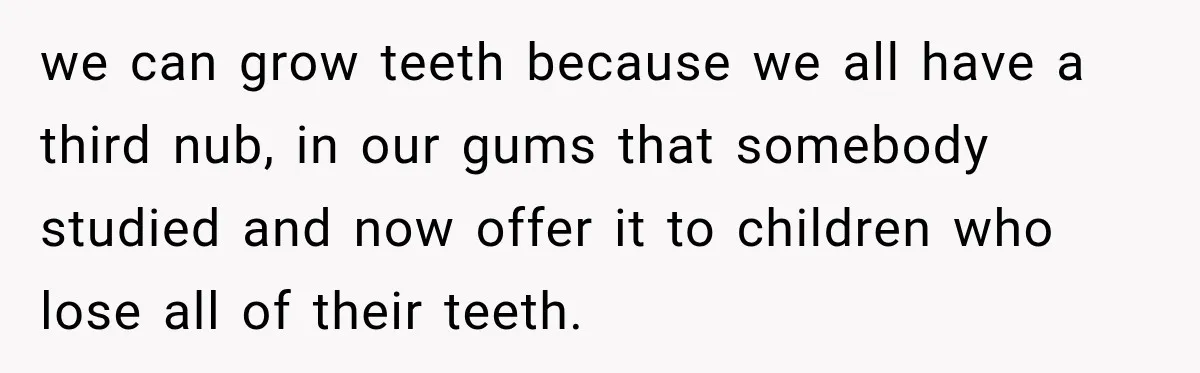 we can grow teeth because we all have a third nub, in our gums that somebody studied and now offer it to children who lose all of their teeth.