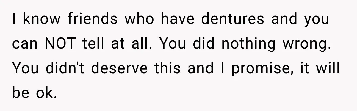 I know friends who have dentures and you can NOT tell at all. You did nothing wrong. You didn't deserve this and I promise, it will be ok.