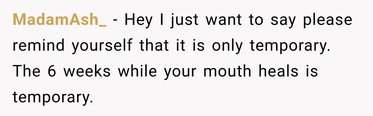 MadamAsh_ − Hey I just want to say please remind yourself that it is only temporary. The 6 weeks while your mouth heals is temporary.