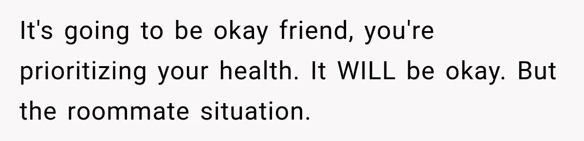 It's going to be okay friend, you're prioritizing your health. It WILL be okay. But the roommate situation.