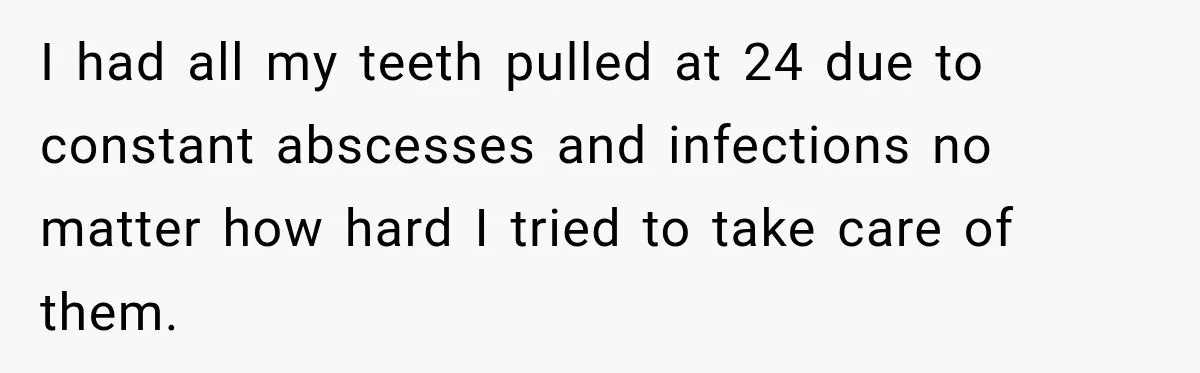 I had all my teeth pulled at 24 due to constant abscesses and infections no matter how hard I tried to take care of them.