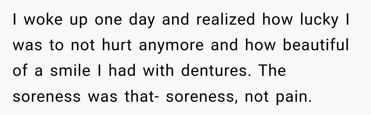 I woke up one day and realized how lucky I was to not hurt anymore and how beautiful of a smile I had with dentures. The soreness was that- soreness,...