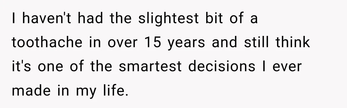 I haven't had the slightest bit of a toothache in over 15 years and still think it's one of the smartest decisions I ever made in my life.