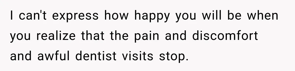 I can't express how happy you will be when you realize that the pain and discomfort and awful dentist visits stop.