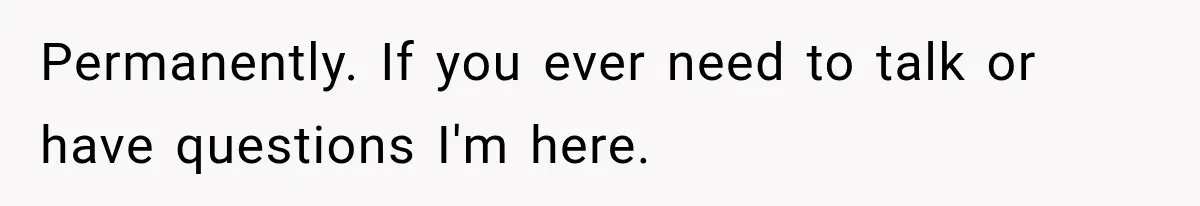 Permanently. If you ever need to talk or have questions I'm here.
