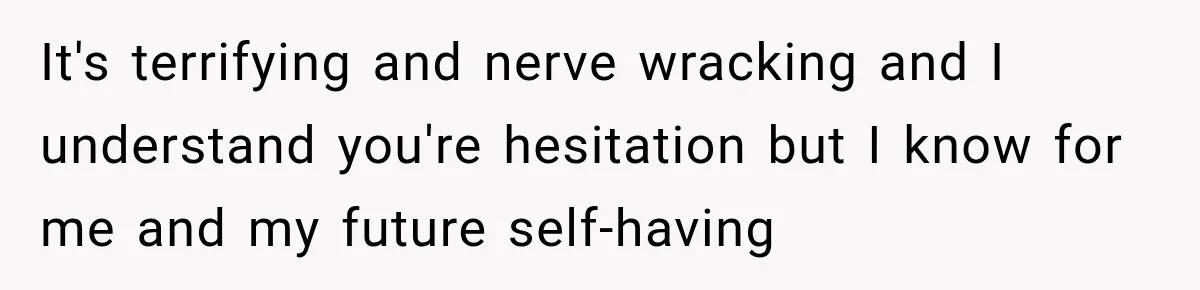 It's terrifying and nerve wracking and I understand you're hesitation but I know for me and my future self-having
