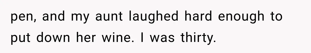 pen, and my aunt laughed hard enough to put down her wine. I was thirty.