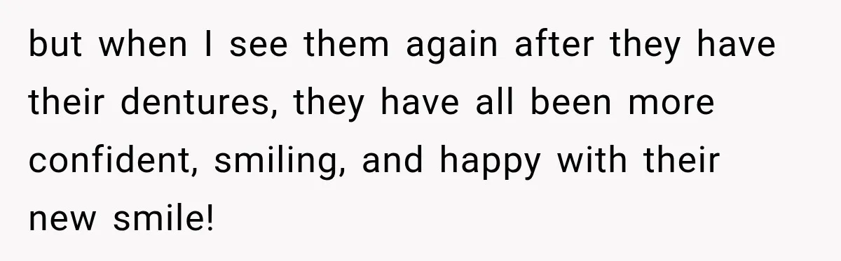 but when I see them again after they have their dentures, they have all been more confident, smiling, and happy with their new smile!