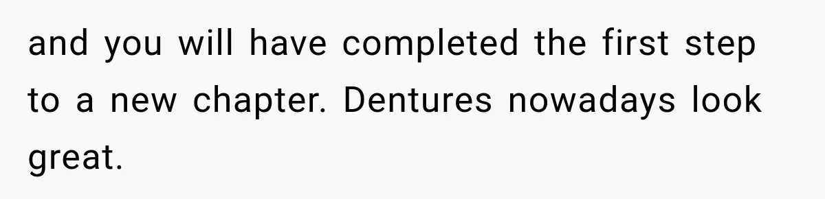 and you will have completed the first step to a new chapter. Dentures nowadays look great.