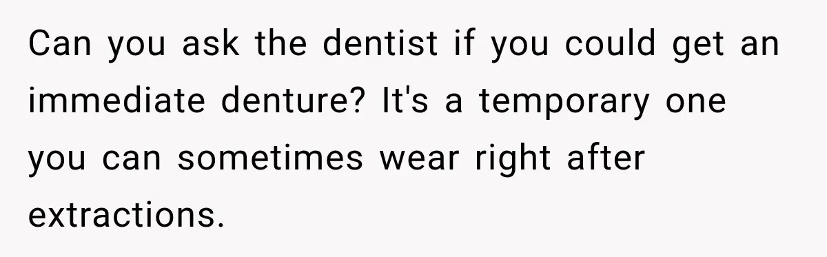 Can you ask the dentist if you could get an immediate denture? It's a temporary one you can sometimes wear right after extractions.