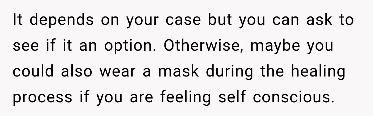 It depends on your case but you can ask to see if it an option. Otherwise, maybe you could also wear a mask during the healing process if you are...