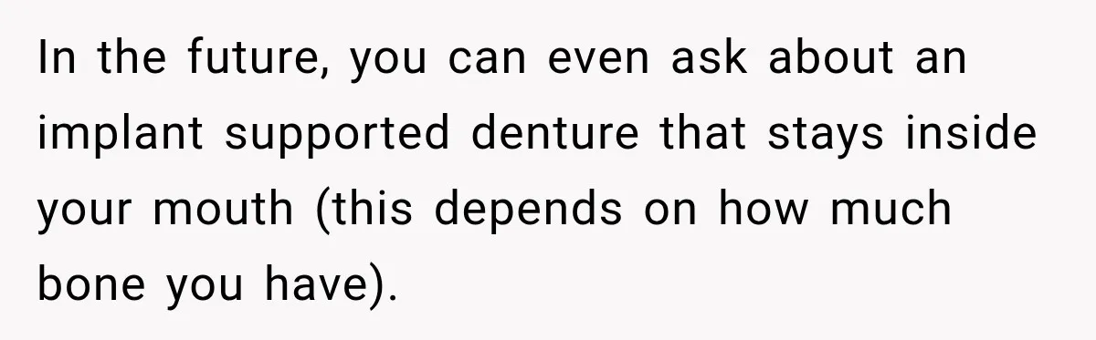In the future, you can even ask about an implant supported denture that stays inside your mouth (this depends on how much bone you have).