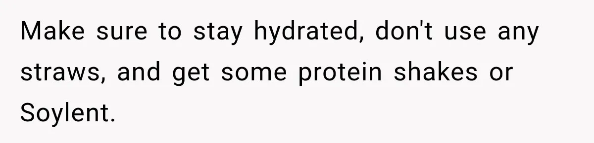 Make sure to stay hydrated, don't use any straws, and get some protein shakes or Soylent.