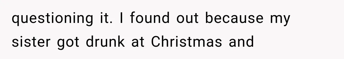 questioning it. I found out because my sister got drunk at Christmas and