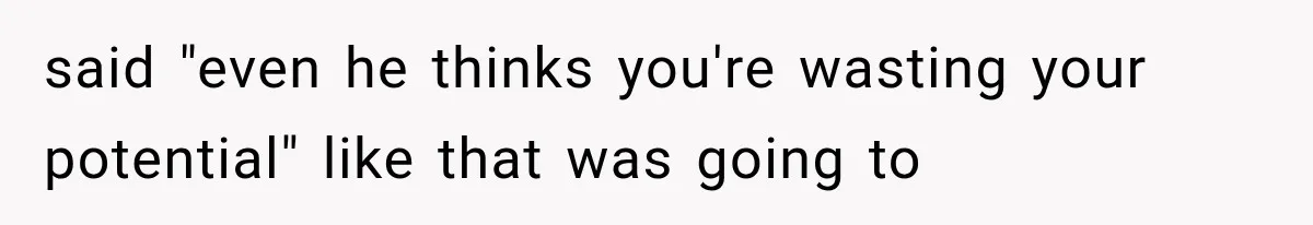 said "even he thinks you're wasting your potential" like that was going to