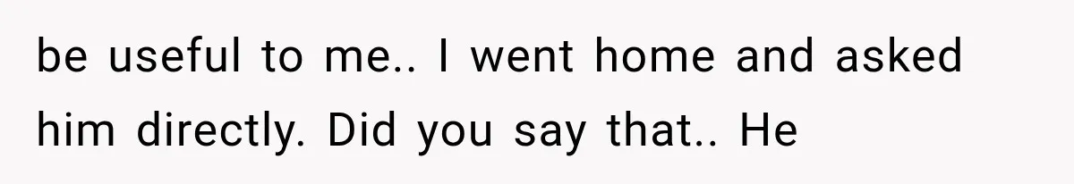 be useful to me.. I went home and asked him directly. Did you say that.. He