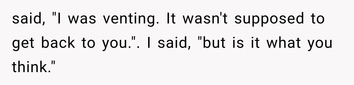 said, "I was venting. It wasn't supposed to get back to you.". I said, "but is it what you think."