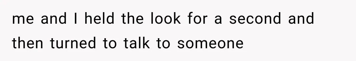 me and I held the look for a second and then turned to talk to someone