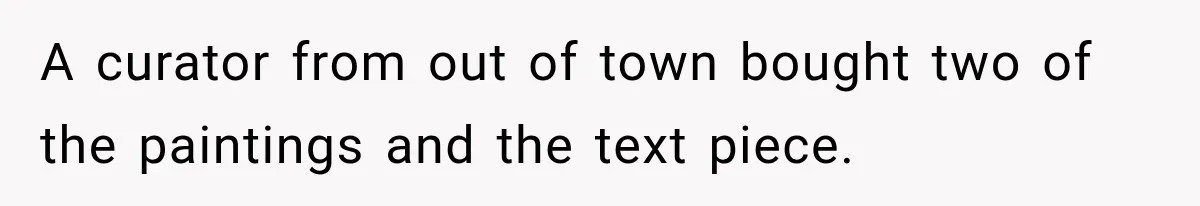 A curator from out of town bought two of the paintings and the text piece.