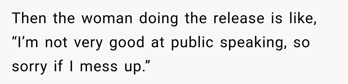 Then the woman doing the release is like, “I’m not very good at public speaking, so sorry if I mess up.”