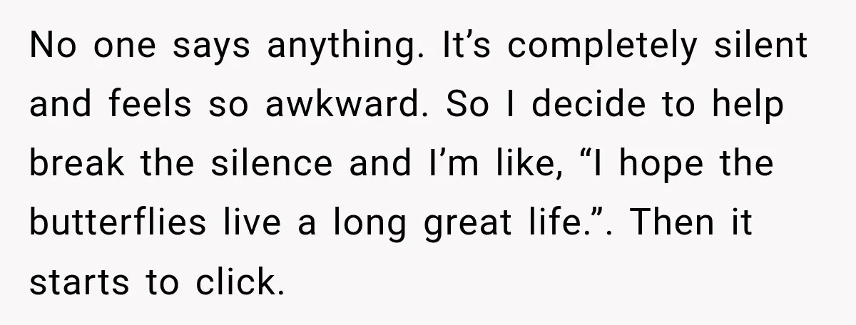 No one says anything. It’s completely silent and feels so awkward. So I decide to help break the silence and I’m like, “I hope the butterflies live a long great...