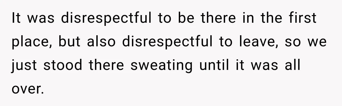 It was disrespectful to be there in the first place, but also disrespectful to leave, so we just stood there sweating until it was all over.