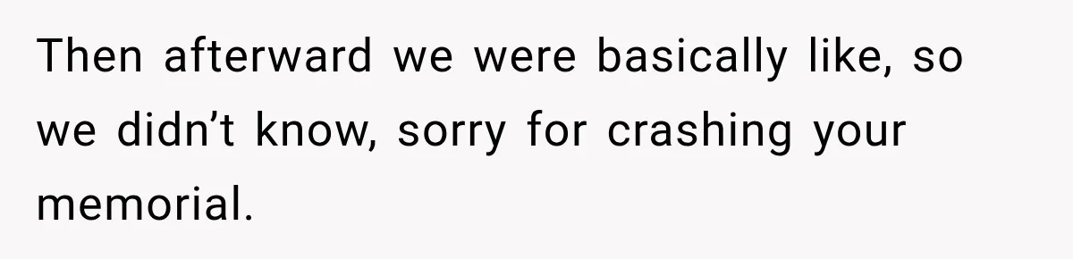 Then afterward we were basically like, so we didn’t know, sorry for crashing your memorial.