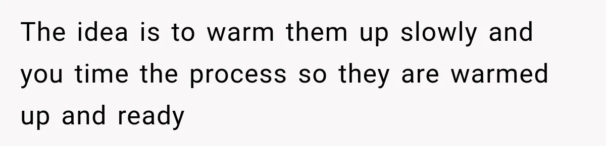The idea is to warm them up slowly and you time the process so they are warmed up and ready