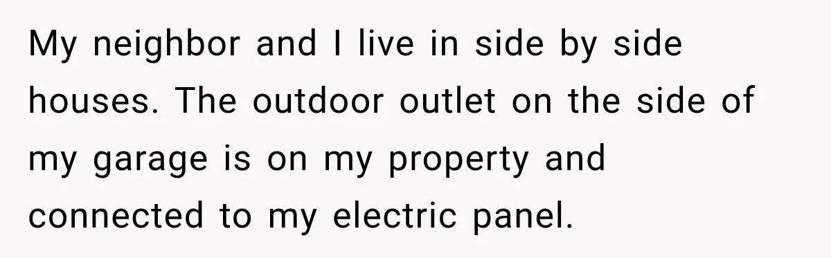 My neighbor and I live in side by side houses. The outdoor outlet on the side of my garage is on my property and connected to my electric panel.