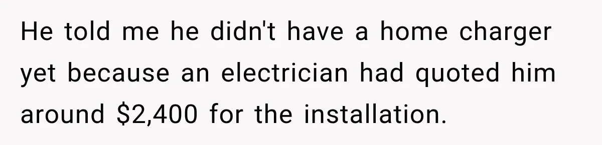 He told me he didn't have a home charger yet because an electrician had quoted him around $2,400 for the installation.