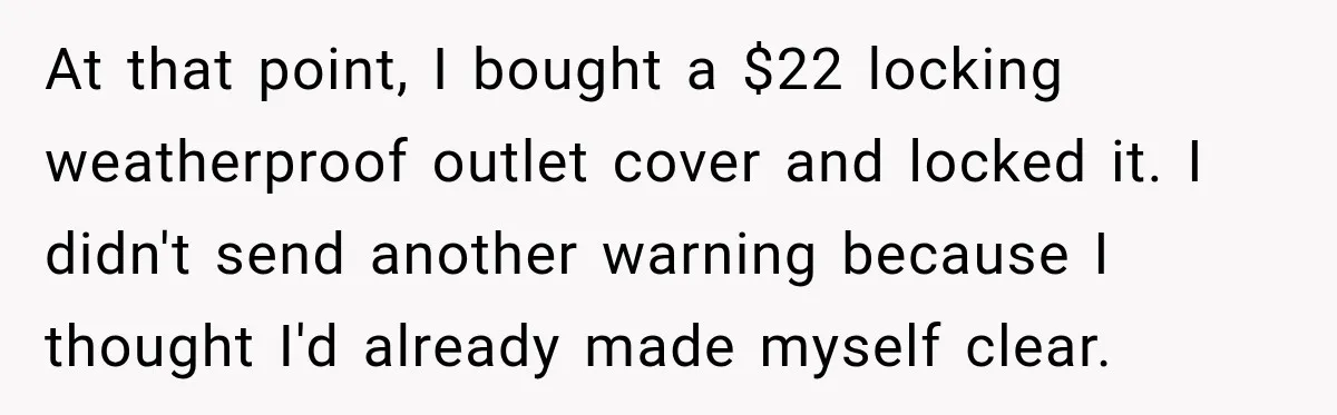 At that point, I bought a $22 locking weatherproof outlet cover and locked it. I didn't send another warning because I thought I'd already made myself clear.