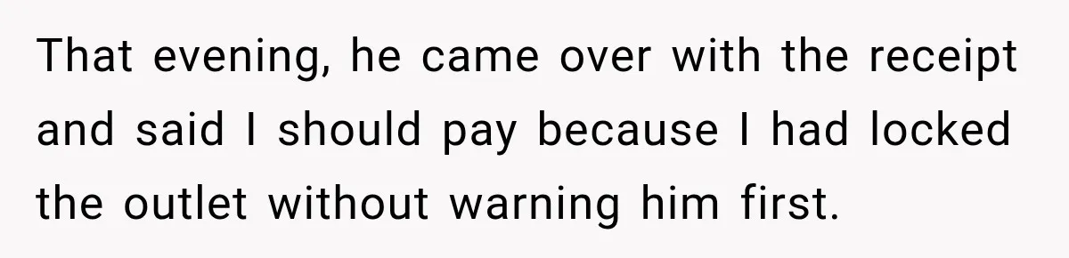 That evening, he came over with the receipt and said I should pay because I had locked the outlet without warning him first.