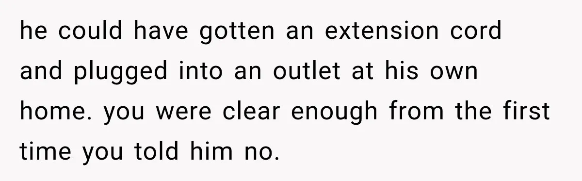 he could have gotten an extension cord and plugged into an outlet at his own home. you were clear enough from the first time you told him no.