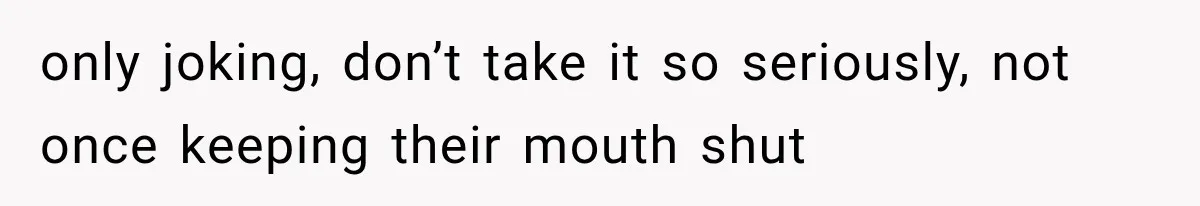 only joking, don’t take it so seriously, not once keeping their mouth shut