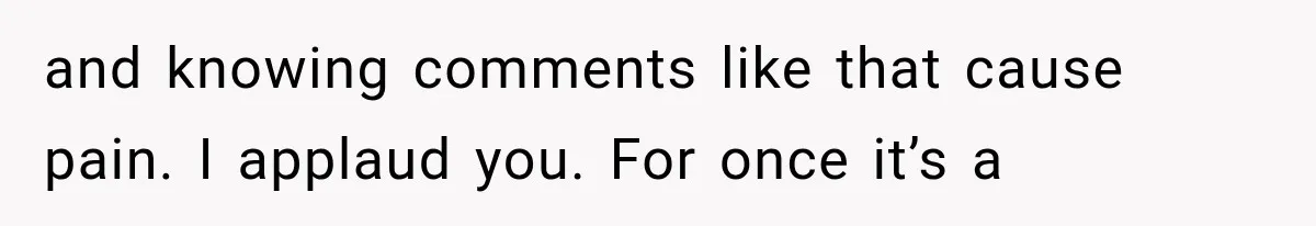 and knowing comments like that cause pain. I applaud you. For once it’s a