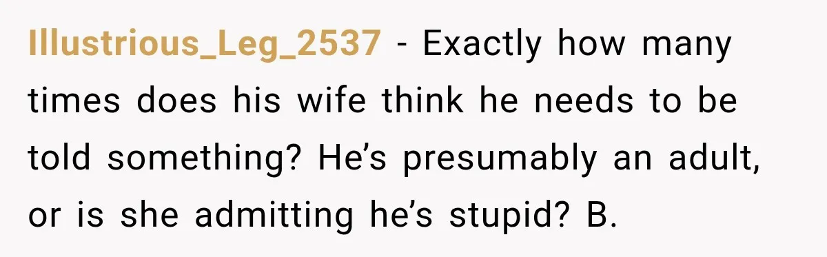 Illustrious_Leg_2537 − Exactly how many times does his wife think he needs to be told something? He’s presumably an adult, or is she admitting he’s stupid? B.