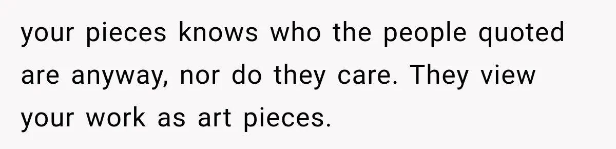 your pieces knows who the people quoted are anyway, nor do they care. They view your work as art pieces.