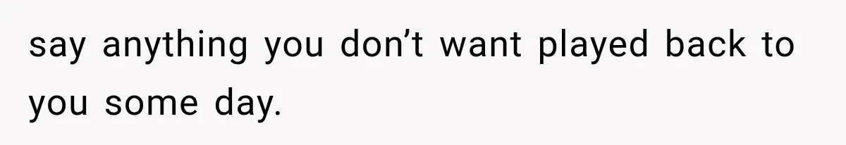 say anything you don’t want played back to you some day.
