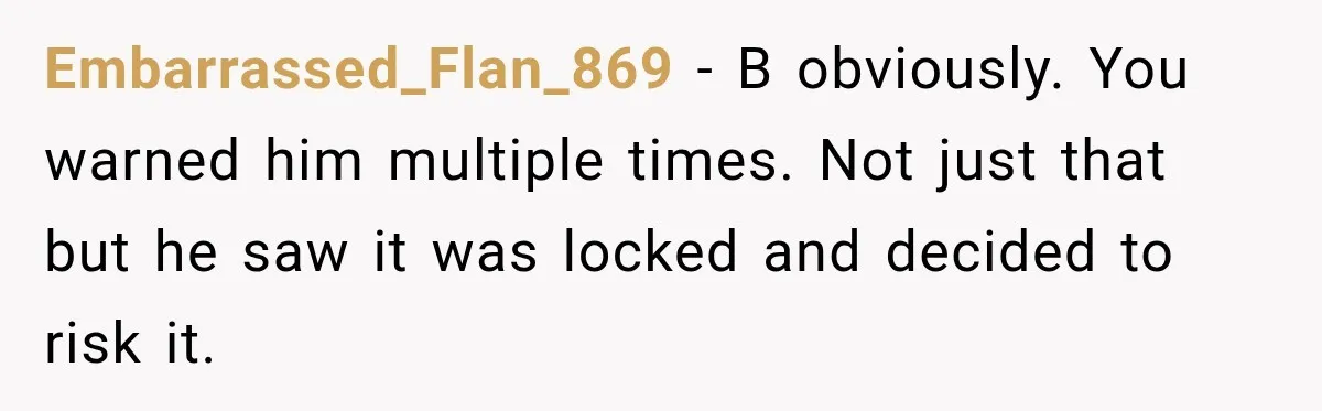 Embarrassed_Flan_869 − B obviously. You warned him multiple times. Not just that but he saw it was locked and decided to risk it.