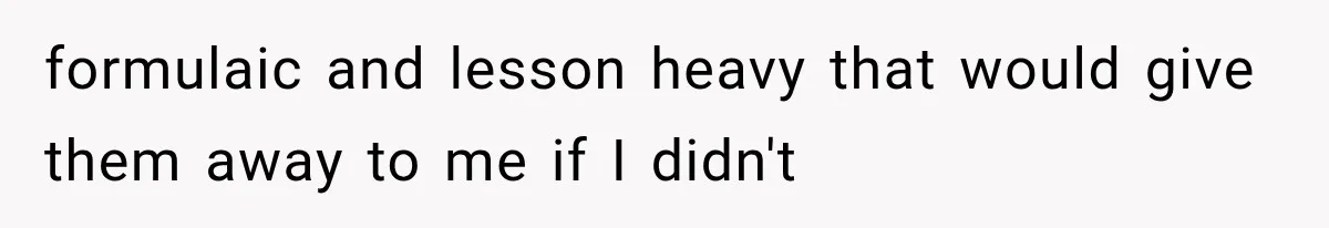 formulaic and lesson heavy that would give them away to me if I didn't
