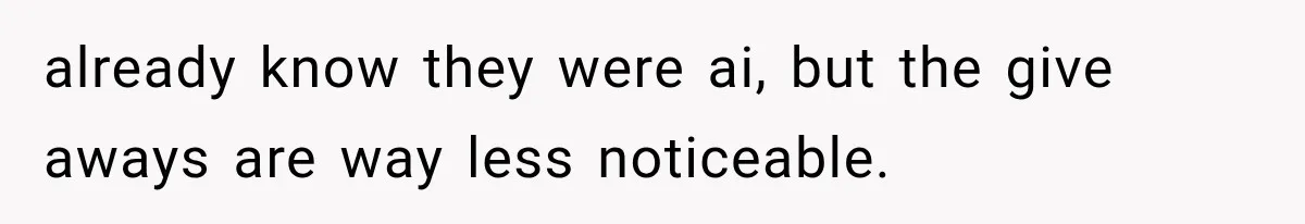 already know they were ai, but the give aways are way less noticeable.
